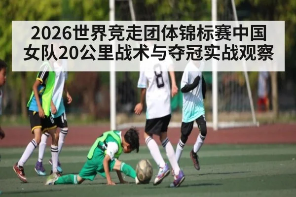 2026世界竞走团体锦标赛中国女队20公里战术与夺冠实战观察（kaiyun）