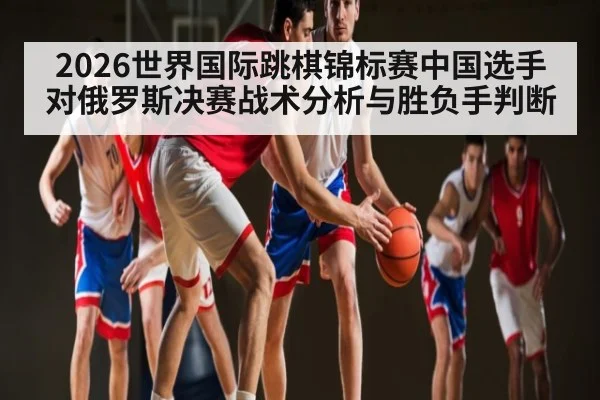 2026世界国际跳棋锦标赛中国选手对俄罗斯决赛战术分析与胜负手判断
