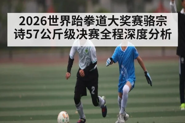 2026世界跆拳道大奖赛骆宗诗57公斤级决赛全程深度分析