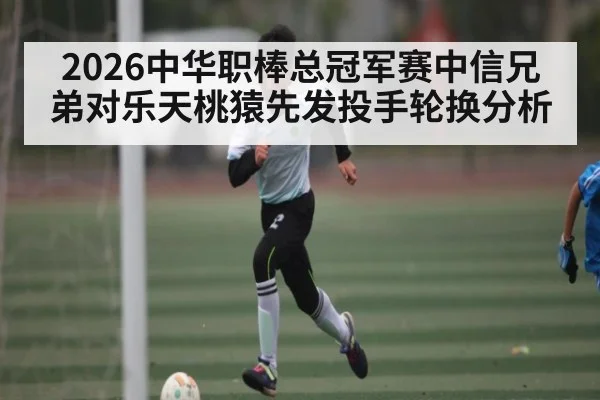 2026中华职棒总冠军赛中信兄弟对乐天桃猿先发投手轮换分析（kaiyun）